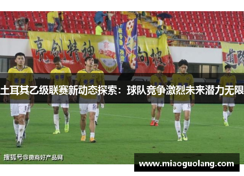 土耳其乙级联赛新动态探索：球队竞争激烈未来潜力无限